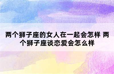 两个狮子座的女人在一起会怎样 两个狮子座谈恋爱会怎么样